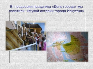 В предверии праздника «День города» мы
посетили «Музей истории города Иркутска»
 