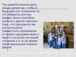 Так давайте воспитывать
наших детей так, чтобы в
будущем они сохранили то,
что сберегли для них
предки, были способны
учиться у других народов
тому, что пригодится им
для успешного
совместного проживания
со всеми народами мира в
мире и согласии на нашей
огромной и в то же время
такой маленькой планете
Земля!
 