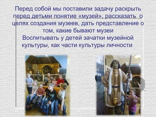 Перед собой мы поставили задачу раскрыть 
перед детьми понятие «музей», рассказать  о 
целях создания музеев, дать представление о 
том, какие бывают музеи
Воспитывать у детей зачатки музейной 
культуры, как части культуры личности 
 