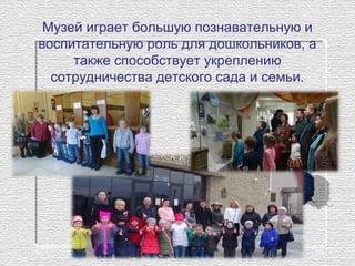 Музей играет большую познавательную и 
воспитательную роль для дошкольников, а 
также способствует укреплению 
сотрудничества детского сада и семьи.
 