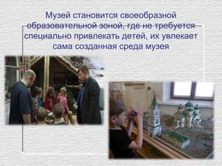 Музей становится своеобразной 
образовательной зоной, где не требуется 
специально привлекать детей, их увлекает 
сама созданная среда музея
 