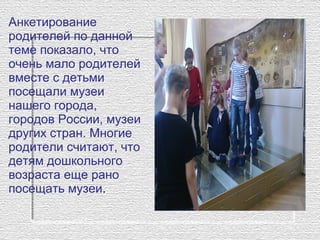 Анкетирование 
родителей по данной 
теме показало, что 
очень мало родителей 
вместе с детьми 
посещали музеи 
нашего города, 
городов России, музеи 
других стран. Многие 
родители считают, что 
детям дошкольного 
возраста еще рано 
посещать музеи.
 