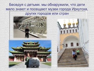 Беседуя с детьми. мы обнаружили, что дети 
мало знают и посещают музеи города Иркутска, 
других городов или стран
 