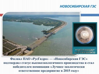 НОВОСИБИРСКАЯ ГЭС
Филиал ПАО «РусГидро» — «Новосибирская ГЭС»
подтвердил статус высокоэкологичного производства и стал
победителем номинации «Лучшее экологически
ответственное предприятие в 2015 году»
 
