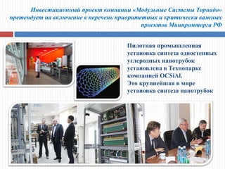 Инвестиционный проект компании «Модульные Системы Торнадо»
претендует на включение в перечень приоритетных и критически важных
проектов Минпромторга РФ
Пилотная промышленная
установка синтеза одностенных
углеродных нанотрубок
установлена в Технопарке
компанией OCSiAl.
Это крупнейшая в мире
установка синтеза нанотрубок
 