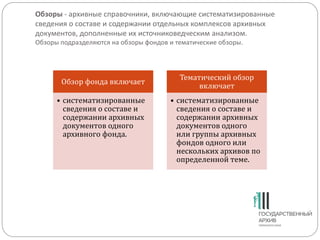 Обзоры - архивные справочники, включающие систематизированные
сведения о составе и содержании отдельных комплексов архивных
документов, дополненные их источниковедческим анализом.
Обзоры подразделяются на обзоры фондов и тематические обзоры.
Обзор фонда включает
• систематизированные
сведения о составе и
содержании архивных
документов одного
архивного фонда.
Тематический обзор
включает
• систематизированные
сведения о составе и
содержании архивных
документов одного
или группы архивных
фондов одного или
нескольких архивов по
определенной теме.
 