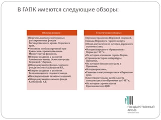 В ГАПК имеются следующие обзоры:
Обзоры фондов –
•Перечень наиболее интересных
рассекреченных фондов
Государственного архива Пермского
края,
•Чиновник особых поручений при
Уральском горном правлении
Министерства финансов,
•История создания и развития
Аннинского завода Осинского уезда
Пермской губернии,
•Обзор документов (опись) личного
фонда писателя Астафьева В.П.,
•История создания и развития
Березниковского содового завода,
•Из истории фонда печатных изданий,
•Обзор документов личного фонда
Хлебникова К.Т.
Тематические обзоры –
•Органы управления Пермской епархией,
•Заводы Пермского горного округа,
•Обзор документов по истории дорожного
строительства,
•История народного образования г.
Перми до 1917 г.,
•Из истории основания города Перми,
•Страницы истории литературы
Прикамья,
•Из истории банковского дела в
Прикамье,
•История рекламы,
•Развитие электроэнергетики в Пермском
крае,
•Благотворительная деятельность
заводовладельцев Прикамья до 1917 г.,
•Из истории строительства
Краснокамского ЦБК.
 