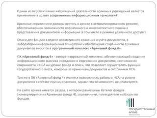 Одним из перспективных направлений деятельности архивных учреждений является
применение в архиве современных информационных технологий.
Архивные справочники должны вестись в архиве в автоматизированном режиме,
обеспечивающем возможности оперативного и многоаспектного поиска и
представления документной информации (в том числе в режиме удаленного доступа).
Описи дел фондов в отделе нормативного хранения и учёта документов, в
лаборатории информационных технологий и обеспечения сохранности архивных
документов вносятся в программный комплекс «Архивный фонд 4».
ПК «Архивный фонд 4» - автоматизированный комплекс, обеспечивающий создание
информационного массива о создании и содержании документов, состоянии их
сохранности и НСА на уровне фонда и описи, что позволяет осуществлять функции
государственного учета, контроль за хранением документов и состоянием НСА.
Там же в ПК «Архивный фонд 4» имеется возможность работы с НСА на уровне
документов в составе единиц хранения, однако эта возможность не реализуется.
На сайте архива имеется раздел, в котором размещены Каталог фондов
(конвертируется из Архивного фонда 4), справочники, путеводители и обзоры по
фондам.
 