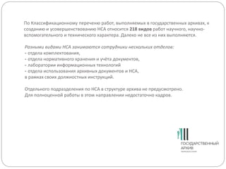 По Классификационному переченю работ, выполняемых в государственных архивах, к
созданию и усовершенствованию НСА относится 218 видов работ научного, научно-
вспомогательного и технического характера. Далеко не все из них выполняются.
Разными видами НСА занимаются сотрудники нескольких отделов:
- отдела комплектования,
- отдела нормативного хранения и учёта документов,
- лаборатории информационных технологий
- отдела использования архивных документов и НСА,
в рамках своих должностных инструкций.
Отдельного подразделения по НСА в структуре архива не предусмотрено.
Для полноценной работы в этом направлении недостаточно кадров.
 