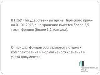 В ГКБУ «Государственный архив Пермского края»
на 01.01.2016 г. на хранении имеется более 2,5
тысяч фондов (более 1,2 млн дел).
Описи дел фондов составляются в отделах
комплектования и нормативного хранения и
учёта документов.
 