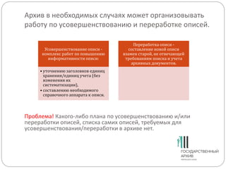 Архив в необходимых случаях может организовывать
работу по усовершенствованию и переработке описей.
Усовершенствование описи -
комплекс работ по повышению
информативности описи:
• уточнению заголовков единиц
хранения/единиц учета (без
изменения их
систематизации),
• составлению необходимого
справочного аппарата к описи.
Переработка описи -
составление новой описи
взамен старой, не отвечающей
требованиям поиска и учета
архивных документов.
Проблема! Какого-либо плана по усовершенствованию и/или
переработки описей, списка самих описей, требуемых для
усовершенствования/переработки в архиве нет.
 