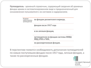 Путеводитель - архивный справочник, содержащий сведения об архивных
фондах архива в систематизированном виде и предназначенный для
ознакомления пользователя с их составом и содержанием.
В перспективе появится необходимость дополнения путеводителей
по новым поступившим фондам после 1917 года, личным фондам, а
также по рассекреченным фондам.
В архиве
подготовлены
путеводители
по фондам досоветского периода,
фондов после 1917 года
и по личным фондам,
путеводители по фондам системы НКВД-
МВД, ВЧК и ЧОН,
по рассекреченным фондам.
 