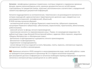 Каталоги - межфондовые архивные справочники, в которых сведения о содержании архивных
фондов, единиц хранения/единиц учета, архивных документов (или их частей) архива
сгруппированы по предметам (темам, отраслям), расположенным в соответствии с определенной
схемой классификации документной информации.
Каталоги подразделяются на систематические, тематические и их разновидности (каталоги по
истории учреждений, административно-территориального деления и др.), предметные и их
разновидности (именной, географический, объектный).
В ГАПК систему каталогов образуют:
- систематический каталог на фонды Пермского наместничества, губернского правления,
канцелярии Пермского губернатора, губисполкома, окрисполкома, горисполкома, облисполкома,
райисполкомов;
- именной каталог на фонды личного происхождения;
- тематические каталоги по переименованию улиц г. Перми, по награждению медалями «За
доблестный труд в годы Великой Отечественной войны», орденом «Мать героиня», медалями
«Медаль Материнства» и «Материнская слава»;
- фотокаталог на фотодокументы и документы личного происхождения;
- фонокаталог на фонодокументы;
- видеокаталог на видеодокументы;
- каталог фонда печатных изданий на книги, брошюры, газеты, журналы, электронные издания,
методические пособия и рекомендации.
NB: Бумажные каталоги в ГАПК находятся в законсервированном виде, какой-либо работы с ними
не проводится (они размещаются в хранилище № 2 и в отделе исполнения запросов).
Для расширения доступа к информации из каталогов необходим перевод информации из карточек
каталогов в электронный вид и размещения их на сайте архива.
 