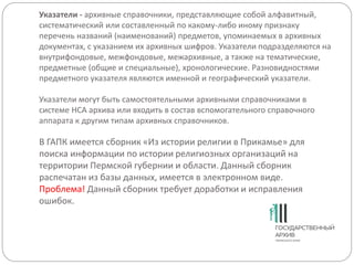 Указатели - архивные справочники, представляющие собой алфавитный,
систематический или составленный по какому-либо иному признаку
перечень названий (наименований) предметов, упоминаемых в архивных
документах, с указанием их архивных шифров. Указатели подразделяются на
внутрифондовые, межфондовые, межархивные, а также на тематические,
предметные (общие и специальные), хронологические. Разновидностями
предметного указателя являются именной и географический указатели.
Указатели могут быть самостоятельными архивными справочниками в
системе НСА архива или входить в состав вспомогательного справочного
аппарата к другим типам архивных справочников.
В ГАПК имеется сборник «Из истории религии в Прикамье» для
поиска информации по истории религиозных организаций на
территории Пермской губернии и области. Данный сборник
распечатан из базы данных, имеется в электронном виде.
Проблема! Данный сборник требует доработки и исправления
ошибок.
 