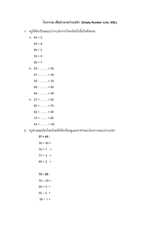 กิจกรรม เส้นจำนวนว่ำงเปล่ำ (Empty Number Line: ENL)
1. ครูให้นักเรียนตอบปากเปล่าจากโจทย์ต่อไปนี้เป็นทีละคน
ก. 40 + 5
50 + 8
80 + 2
30 + 9
90 + 7
ข. 52 - …….. = 50
47 - …….. = 40
35 - …….. = 30
69 - …….. = 60
94 - …….. = 90
ค. 27 + ……. = 30
65 + ……. = 70
82 + ……. = 90
74 + ……. = 80
44 + …….. = 50
2. ครูนาเสนอบัตรโจทย์เลขให้นักเรียนดูและหาคาตอบโดยการตอบปากเปล่า
37 + 45 :
30 + 40 =
70 + 7 =
77 + 3 =
80 + 2 =
75 – 26 :
70 – 20 =
50 + 5 =
55 – 5 =
50 – 1 =
 