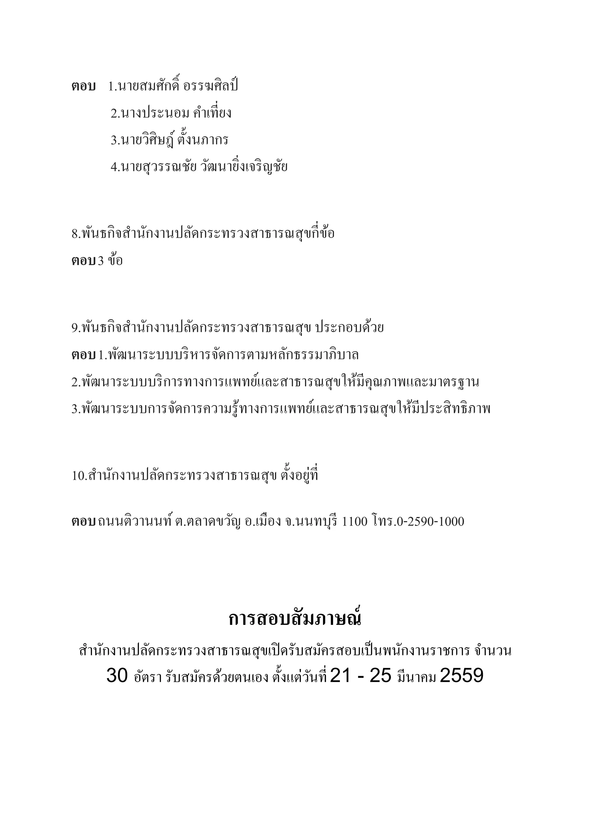 ตอบ 1.นายสมศักดิ์ อรรฆศิลป์
2.นางประนอม คําเที่ยง
3.นายวิศิษฎ์ ตั้งนภากร
4.นายสุวรรณชัย วัฒนายิ่งเจริญชัย
8.พันธกิจสํานักงานปลัดกระทรวงสาธารณสุขกี่ข้อ
ตอบ3 ข้อ
9.พันธกิจสํานักงานปลัดกระทรวงสาธารณสุข ประกอบด้วย
ตอบ1.พัฒนาระบบบริหารจัดการตามหลักธรรมาภิบาล
2.พัฒนาระบบบริการทางการแพทย์และสาธารณสุขให้มีคุณภาพและมาตรฐาน
3.พัฒนาระบบการจัดการความรู้ทางการแพทย์และสาธารณสุขให้มีประสิทธิภาพ
10.สํานักงานปลัดกระทรวงสาธารณสุข ตั้งอยู่ที่
ตอบถนนติวานนท์ต.ตลาดขวัญ อ.เมือง จ.นนทบุรี 1100 โทร.0-2590-1000
การสอบสัมภาษณ์
สํานักงานปลัดกระทรวงสาธารณสุขเปิดรับสมัครสอบเป็นพนักงานราชการ จํานวน
30 อัตรา รับสมัครด้วยตนเอง ตั้งแต่วันที่21 - 25 มีนาคม 2559
 