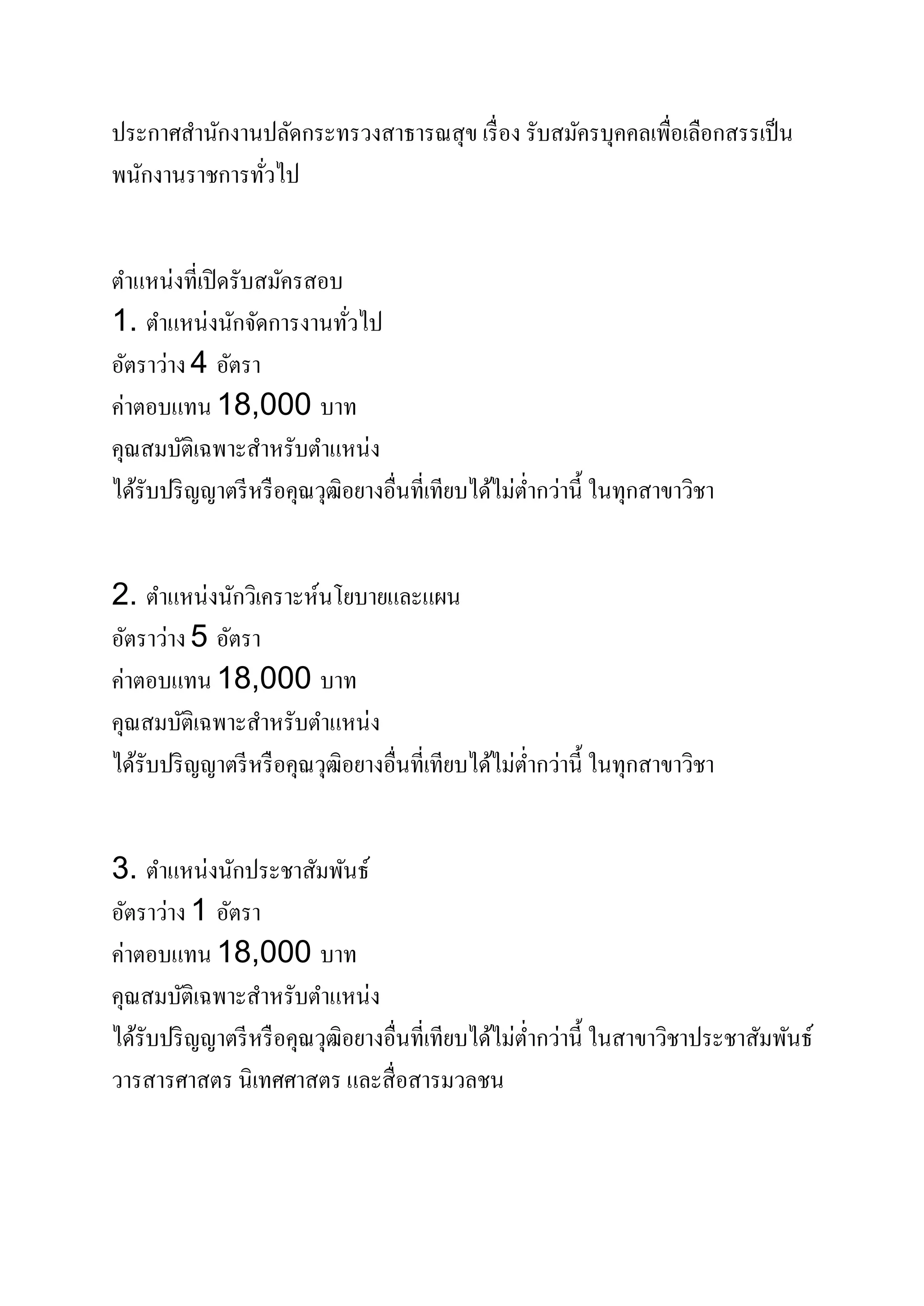 ประกาศสํานักงานปลัดกระทรวงสาธารณสุข เรื่อง รับสมัครบุคคลเพื่อเลือกสรรเป็น
พนักงานราชการทั่วไป
ตําแหน่งที่เปิดรับสมัครสอบ
1. ตําแหน่งนักจัดการงานทั่วไป
อัตราว่าง 4 อัตรา
ค่าตอบแทน 18,000 บาท
คุณสมบัติเฉพาะสําหรับตําแหน่ง
ได้รับปริญญาตรีหรือคุณวุฒิอยางอื่นที่เทียบได้ไม่ตํ่ากว่านี้ ในทุกสาขาวิชา
2. ตําแหน่งนักวิเคราะห์นโยบายและแผน
อัตราว่าง 5 อัตรา
ค่าตอบแทน 18,000 บาท
คุณสมบัติเฉพาะสําหรับตําแหน่ง
ได้รับปริญญาตรีหรือคุณวุฒิอยางอื่นที่เทียบได้ไม่ตํ่ากว่านี้ ในทุกสาขาวิชา
3. ตําแหน่งนักประชาสัมพันธ์
อัตราว่าง 1 อัตรา
ค่าตอบแทน 18,000 บาท
คุณสมบัติเฉพาะสําหรับตําแหน่ง
ได้รับปริญญาตรีหรือคุณวุฒิอยางอื่นที่เทียบได้ไม่ตํ่ากว่านี้ ในสาขาวิชาประชาสัมพันธ์
วารสารศาสตร นิเทศศาสตร และสื่อสารมวลชน
 