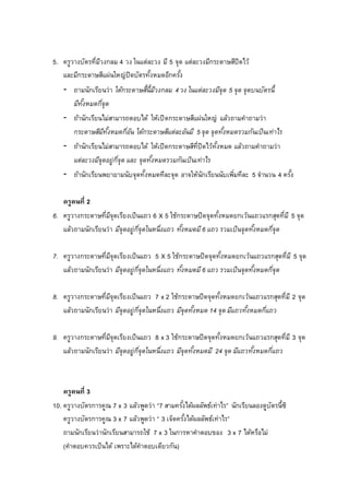 5. ครูวางบัตรที่มีวงกลม 4 วง ในแต่ละวง มี 5 จุด แต่ละวงมีกระดาษสีปิดไว้
และมีกระดาษสีแผ่นใหญ่ปิดบัตรทั้งหมดอีกครั้ง
- ถามนักเรียนว่า ใต้กระดาษสี้นี้มีวงกลม 4 วง ในแต่ละวงมีจุด 5 จุด จุดบนบัตรนี้
มีทั้งหมดกี่จุด
- ถ้านักเรียนไม่สามารถตอบได้ ให้เปิดกระดาษสีแผ่นใหญ่ แล้วถามคาถามว่า
กระดาษสีมีทั้งหมดกี่อัน ใต้กระดาษสีแต่ละอันมี 5 จุด จุดทั้งหมดรวมกันเป็นเท่าไร
- ถ้านักเรียนไม่สามารถตอบได้ ให้เปิดกระดาษสีที่ปิดไว้ทั้งหมด แล้วถามคาถามว่า
แต่ละวงมีจุดอยู่กี่จุด และ จุดทั้งหมดรวมกันเป็นเท่าไร
- ถ้านักเรียนพยายามนับจุดทั้งหมดทีละจุด อาจให้นักเรียนนับเพิ่มทีละ 5 จานวน 4 ครั้ง
ครูคนที่ 2
6. ครูวางกระดาษที่มีจุดเรียงเป็นแถว 6 X 5 ใช้กระดาษปิดจุดทั้งหมดยกเว้นแถวแรกสุดที่มี 5 จุด
แล้วถามนักเรียนว่า มีจุดอยู่กี่จุดในหนึ่งแถว ทั้งหมดมี6 แถว รวมเป็นจุดทั้งหมดกี่จุด
7. ครูวางกระดาษที่มีจุดเรียงเป็นแถว 5 X 5 ใช้กระดาษปิดจุดทั้งหมดยกเว้นแถวแรกสุดที่มี 5 จุด
แล้วถามนักเรียนว่า มีจุดอยู่กี่จุดในหนึ่งแถว ทั้งหมดมี6 แถว รวมเป็นจุดทั้งหมดกี่จุด
8. ครูวางกระดาษที่มีจุดเรียงเป็นแถว 7 x 2 ใช้กระดาษปิดจุดทั้งหมดยกเว้นแถวแรกสุดที่มี 2 จุด
แล้วถามนักเรียนว่า มีจุดอยู่กี่จุดในหนึ่งแถว มีจุดทั้งหมด 14 จุด มีแถวทั้งหมดกี่แถว
9. ครูวางกระดาษที่มีจุดเรียงเป็นแถว 8 x 3 ใช้กระดาษปิดจุดทั้งหมดยกเว้นแถวแรกสุดที่มี 3 จุด
แล้วถามนักเรียนว่า มีจุดอยู่กี่จุดในหนึ่งแถว มีจุดทั้งหมดมี 24 จุด มีแถวทั้งหมดกี่แถว
ครูคนที่ 3
10. ครูวางบัตรการคูณ 7 x 3 แล้วพูดว่า “7 สามครั้งได้ผลลัพธ์เท่าไร” นักเรียนลองดูบัตรนี้ซิ
ครูวางบัตรการคูณ 3 x 7 แล้วพูดว่า “ 3 เจ็ดครั้งได้ผลลัพธ์เท่าไร”
ถามนักเรียนว่านักเรียนสามารถใช้ 7 x 3 ในการหาคาตอบของ 3 x 7 ได้หรือไม่
(คาตอบควรเป็นได้ เพราะได้คาตอบเดียวกัน)
 
