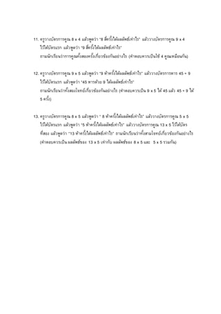 11. ครูวางบัตรการคูณ 8 x 4 แล้วพูดว่า “8 สี่ครั้งได้ผลลัพธ์เท่าไร” แล้ววางบัตรการคูณ 9 x 4
ไว้ใต้บัตรแรก แล้วพูดว่า “9 สี่ครั้งได้ผลลัพธ์เท่าไร”
ถามนักเรียนว่าการคูณทั้งสองครั้งเกี่ยวข้องกันอย่างไร (คาตอบควรเป็นใช้ 4 คูณเหมือนกัน)
12. ครูวางบัตรการคูณ 9 x 5 แล้วพูดว่า “9 ห้าครั้งได้ผลลัพธ์เท่าไร” แล้ววางบัตรการหาร 45 ÷ 9
ไว้ใต้บัตรแรก แล้วพูดว่า “45 หารด้วย 9 ได้ผลลัพธ์เท่าไร”
ถามนักเรียนว่าทั้งสองโจทย์เกี่ยวข้องกันอย่างไร (คาตอบควรเป็น 9 x 5 ได้ 45 แล้ว 45 ÷ 9 ได้
5 ครั้ง)
13. ครูวางบัตรการคูณ 8 x 5 แล้วพูดว่า “ 8 ห้าครั้งได้ผลลัพธ์เท่าไร” แล้ววางบัตรการคูณ 5 x 5
ไว้ใต้บัตรแรก แล้วพูดว่า “5 ห้าครั้งได้ผลลัพธ์เท่าไร” แล้ววางบัตรการคูณ 13 x 5 ไว้ใต้บัตร
ที่สอง แล้วพูดว่า “13 ห้าครั้งได้ผลลัพธ์เท่าไร” ถามนักเรียนว่าทั้งสามโจทย์เกี่ยวข้องกันอย่างไร
(คาตอบควรเป็น ผลลัพธ์ของ 13 x 5 เท่ากับ ผลลัพธ์ของ 8 x 5 และ 5 x 5 รวมกัน)
 
