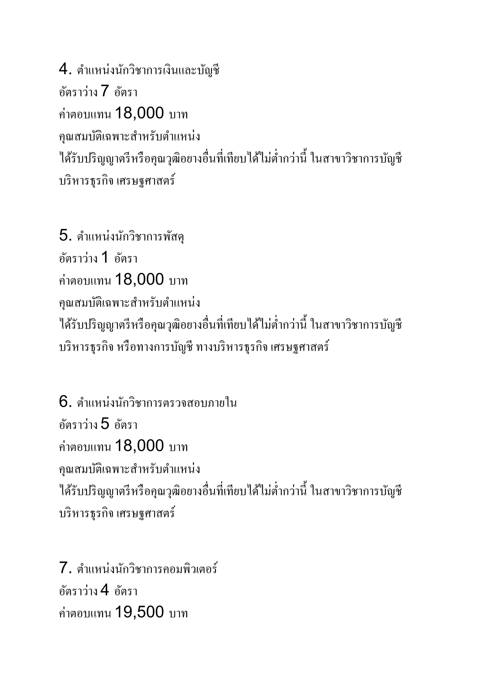4. ตําแหน่งนักวิชาการเงินและบัญชี
อัตราว่าง 7 อัตรา
ค่าตอบแทน 18,000 บาท
คุณสมบัติเฉพาะสําหรับตําแหน่ง
ได้รับปริญญาตรีหรือคุณวุฒิอยางอื่นที่เทียบได้ไม่ตํ่ากว่านี้ ในสาขาวิชาการบัญชี
บริหารธุรกิจ เศรษฐศาสตร์
5. ตําแหน่งนักวิชาการพัสดุ
อัตราว่าง 1 อัตรา
ค่าตอบแทน 18,000 บาท
คุณสมบัติเฉพาะสําหรับตําแหน่ง
ได้รับปริญญาตรีหรือคุณวุฒิอยางอื่นที่เทียบได้ไม่ตํ่ากว่านี้ ในสาขาวิชาการบัญชี
บริหารธุรกิจ หรือทางการบัญชี ทางบริหารธุรกิจ เศรษฐศาสตร์
6. ตําแหน่งนักวิชาการตรวจสอบภายใน
อัตราว่าง 5 อัตรา
ค่าตอบแทน 18,000 บาท
คุณสมบัติเฉพาะสําหรับตําแหน่ง
ได้รับปริญญาตรีหรือคุณวุฒิอยางอื่นที่เทียบได้ไม่ตํ่ากว่านี้ ในสาขาวิชาการบัญชี
บริหารธุรกิจ เศรษฐศาสตร์
7. ตําแหน่งนักวิชาการคอมพิวเตอร์
อัตราว่าง 4 อัตรา
ค่าตอบแทน 19,500 บาท
 
