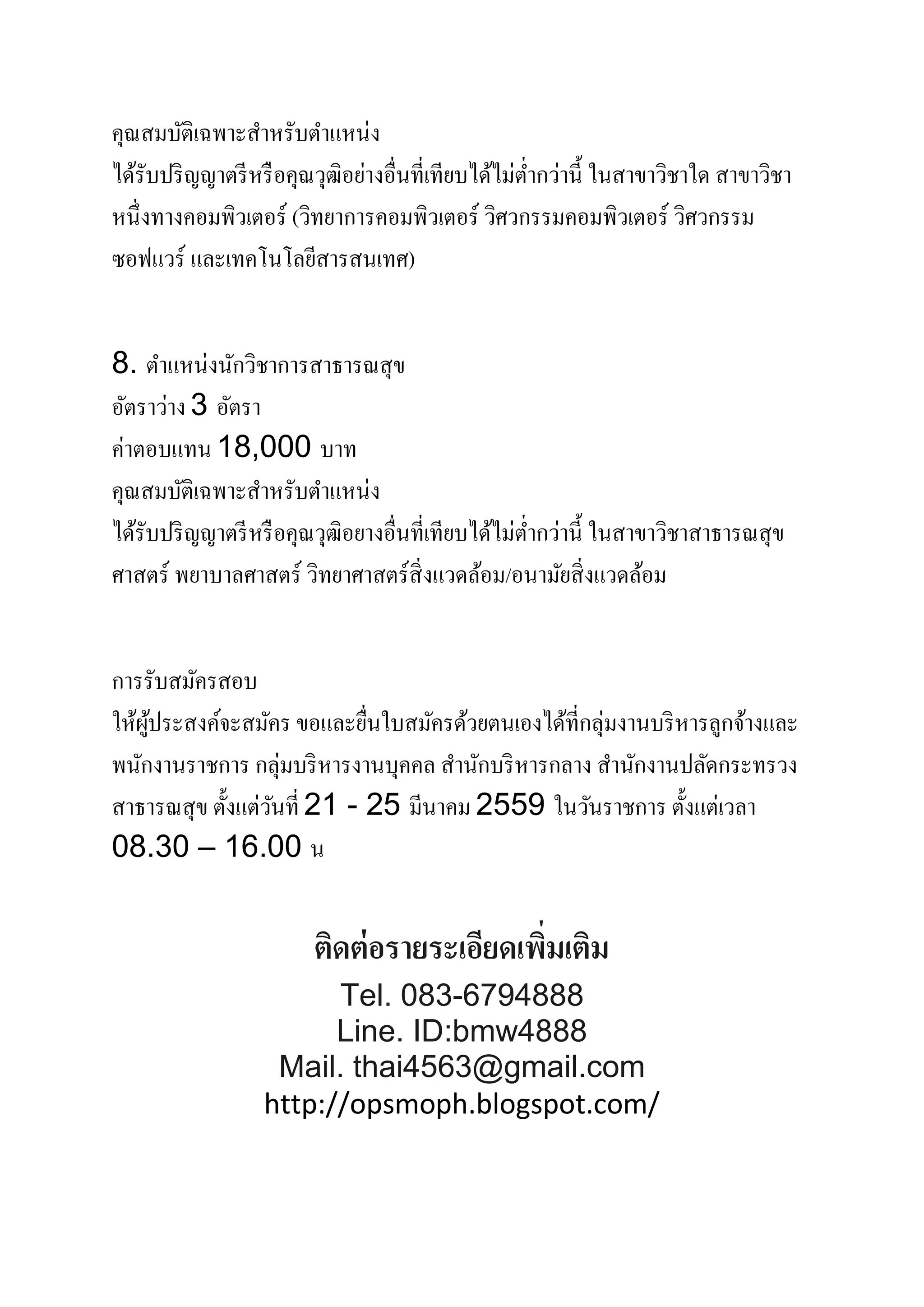 คุณสมบัติเฉพาะสําหรับตําแหน่ง
ได้รับปริญญาตรีหรือคุณวุฒิอย่างอื่นที่เทียบได้ไม่ตํ่ากว่านี้ ในสาขาวิชาใด สาขาวิชา
หนึ่งทางคอมพิวเตอร์ (วิทยาการคอมพิวเตอร์ วิศวกรรมคอมพิวเตอร์ วิศวกรรม
ซอฟแวร์ และเทคโนโลยีสารสนเทศ)
8. ตําแหน่งนักวิชาการสาธารณสุข
อัตราว่าง 3 อัตรา
ค่าตอบแทน 18,000 บาท
คุณสมบัติเฉพาะสําหรับตําแหน่ง
ได้รับปริญญาตรีหรือคุณวุฒิอยางอื่นที่เทียบได้ไม่ตํ่ากว่านี้ ในสาขาวิชาสาธารณสุข
ศาสตร์ พยาบาลศาสตร์ วิทยาศาสตร์สิ่งแวดล้อม/อนามัยสิ่งแวดล้อม
การรับสมัครสอบ
ให้ผู้ประสงค์จะสมัคร ขอและยื่นใบสมัครด้วยตนเองได้ที่กลุ่มงานบริหารลูกจ้างและ
พนักงานราชการ กลุ่มบริหารงานบุคคล สํานักบริหารกลาง สํานักงานปลัดกระทรวง
สาธารณสุข ตั้งแต่วันที่ 21 - 25 มีนาคม 2559 ในวันราชการ ตั้งแต่เวลา
08.30 – 16.00 น
ติดต่อรายระเอียดเพิ่มเติม
Tel. 083-6794888
Line. ID:bmw4888
Mail. thai4563@gmail.com
http://opsmoph.blogspot.com/
 