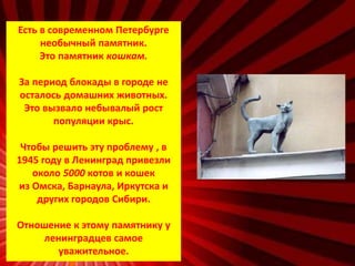 Есть в современном Петербурге
необычный памятник.
Это памятник кошкам.
За период блокады в городе не
осталось домашних животных.
Это вызвало небывалый рост
популяции крыс.
Чтобы решить эту проблему , в
1945 году в Ленинград привезли
около 5000 котов и кошек
из Омска, Барнаула, Иркутска и
других городов Сибири.
Отношение к этому памятнику у
ленинградцев самое
уважительное.
 