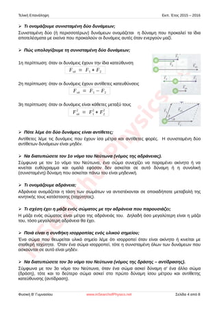 Τελική Επανάληψη Εκπ. Έτος 2015 – 2016
➢ Τι ονομάζουμε συνισταμένη δύο δυνάμεων;
Συνισταμένη δύο (ή περισσοτέρων) δυνάμεων ονομάζεται η δύναμη που προκαλεί τα ίδια
αποτελέσματα με εκείνα που προκαλούν οι δυνάμεις αυτές όταν ενεργούν μαζί.
➢ Πώς υπολογίζουμε τη συνισταμένη δύο δυνάμεων;
1η περίπτωση: όταν οι δυνάμεις έχουν την ίδια κατεύθυνση
Fολ = F1 + F2
2η περίπτωση: όταν οι δυνάμεις έχουν αντίθετες κατευθύνσεις
Fολ = F1 − F2
3η περίπτωση: όταν οι δυνάμεις είναι κάθετες μεταξύ τους
Fολ
2
= F1
2
+ F2
2
➢ Πότε λέμε ότι δύο δυνάμεις είναι αντίθετες;
Αντίθετες λέμε τις δυνάμεις που έχουν ίσα μέτρα και αντίθετες φορές. Η συνισταμένη δύο
αντίθετων δυνάμεων είναι μηδέν.
➢ Να διατυπώσετε τον 1ο νόμο του Νεύτωνα (νόμος της αδράνειας).
Σύμφωνα με τον 1ο νόμο του Νεύτωνα, ένα σώμα συνεχίζει να παραμένει ακίνητο ή να
κινείται ευθύγραμμα και ομαλά εφόσον δεν ασκείται σε αυτό δύναμη ή η συνολική
(συνισταμένη) δύναμη που ασκείται πάνω του είναι μηδενική.
➢ Τι ονομάζουμε αδράνεια;
Αδράνεια ονομάζεται η τάση των σωμάτων να αντιστέκονται σε οποιαδήποτε μεταβολή της
κινητικής τους κατάστασης (ταχύτητας).
➢ Τι σχέση έχει η μάζα ενός σώματος με την αδράνεια που παρουσιάζει;
Η μάζα ενός σώματος είναι μέτρο της αδράνειάς του. Δηλαδή όσο μεγαλύτερη είναι η μάζα
του, τόσο μεγαλύτερη αδράνεια θα έχει.
➢ Ποιά είναι η συνθήκη ισορροπίας ενός υλικού σημείου;
Ένα σώμα που θεωρείται υλικό σημείο λέμε ότι ισορροπεί όταν είναι ακίνητο ή κινείται με
σταθερή ταχύτητα. Όταν ένα σώμα ισορροπεί, τότε η συνισταμένη όλων των δυνάμεων που
ασκούνται σε αυτό είναι μηδέν.
➢ Να διατυπώσετε τον 3ο νόμο του Νεύτωνα (νόμος της δράσης – αντίδρασης).
Σύμφωνα με τον 3ο νόμο του Νεύτωνα, όταν ένα σώμα ασκεί δύναμη σ' ένα άλλο σώμα
(δράση), τότε και το δεύτερο σώμα ασκεί στο πρώτο δύναμη ίσου μέτρου και αντίθετης
κατεύθυνσης (αντίδραση).
Φυσική Β' Γυμνασίου www.inSearchofPhysics.net Σελίδα 4 από 8
 