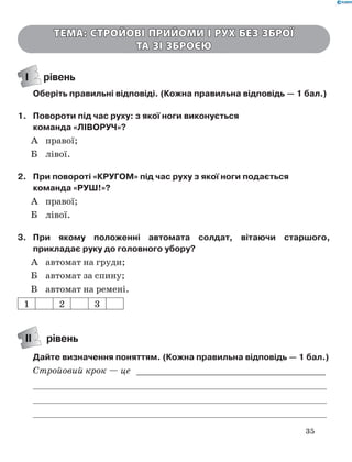 35
Тема: Стройові прийоми і рух без зброї
та зі зброєю
І рівень
Оберіть правильні відповіді. (Кожна правильна відповідь — 1 бал.)
1.	 Повороти під час руху: з якої ноги виконується
команда «ЛІВОРУЧ»?
А	 правої;
Б	 лівої.
2.	 При повороті «КРУГОМ» під час руху з якої ноги подається
команда «РУШ!»?
А	 правої;
Б	 лівої.
3.	 При якому положенні автомата солдат, вітаючи старшого,
прикладає руку до головного убору?
А	 автомат на груди;
Б	 автомат за спину;
В	 автомат на ремені.
1 2 3
ІІ рівень
Дайте визначення поняттям. (Кожна правильна відповідь — 1 бал.)
Стройовий крок — це _ ___________________________________
	
	
	
 