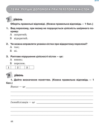 48
Тема: Перша допомога при переломах кісток
І рівень
Оберіть правильні відповіді. (Кожна правильна відповідь — 1 бал.)
1.	 Вид перелому, при якому не порушується цілісність шкіряного по­
криву:
А	 закритий;
Б	 відкритий.
2.	 Чи можна вправляти уламки кістки при відкритому переломі?
А	 так;
Б	 ні.
3.	 Раптове порушення цілісності кісток — це:
А	 вивих;
Б	 перелом.
1 2 3
ІІ рівень
1.	 Дайте визначення поняттям. (Кожна правильна відповідь  — 1
бал.)
Вивих — це _____________________________________________
	
	
	
Іммобілізація — це _ _____________________________________
	
	
	
 