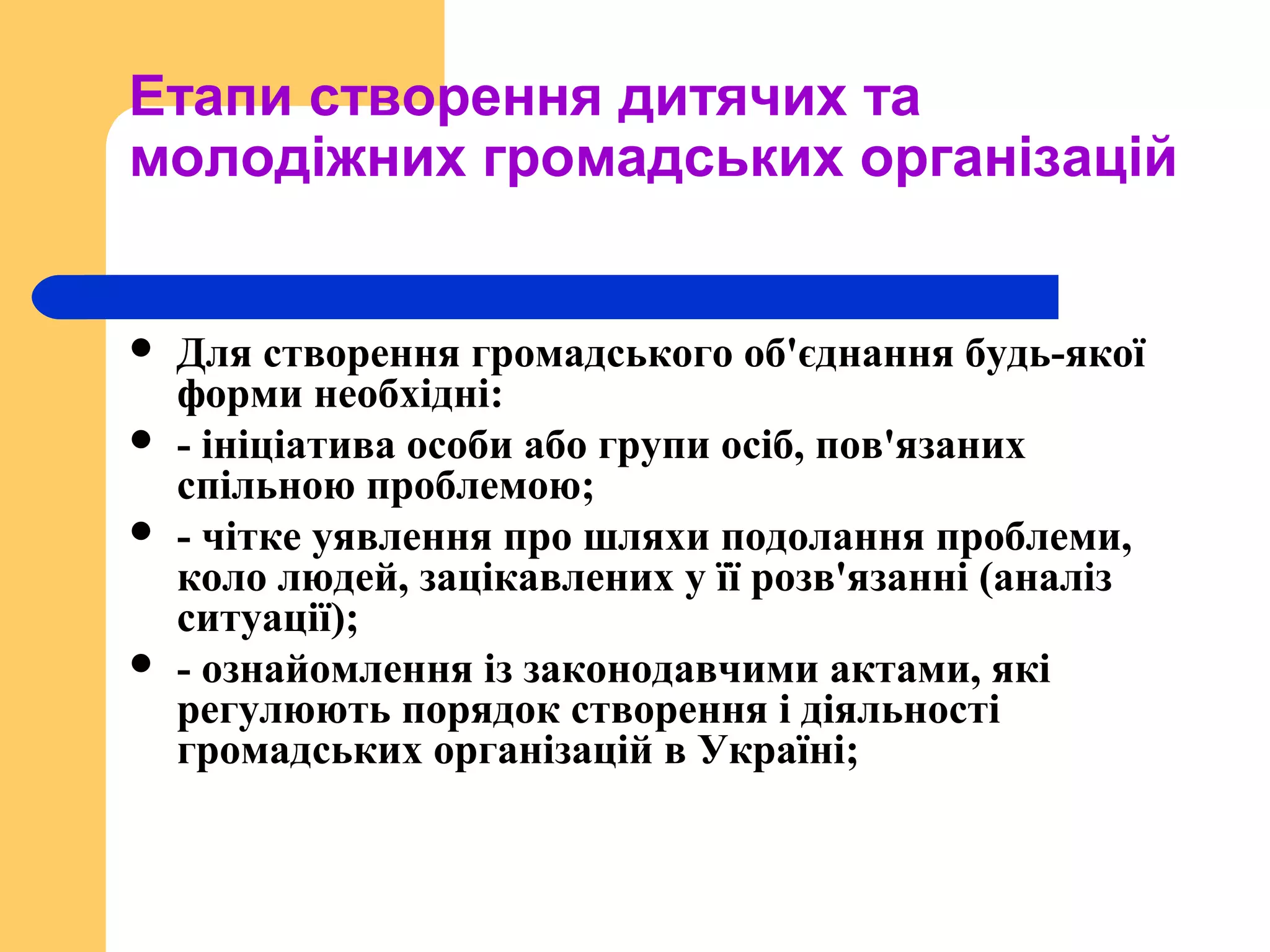 Етапи створення дитячих та
молодіжних громадських організацій
 Для створення громадського об'єднання будь-якої
форми необхідні:
 - ініціатива особи або групи осіб, пов'язаних
спільною проблемою;
 - чітке уявлення про шляхи подолання проблеми,
коло людей, зацікавлених у її розв'язанні (аналіз
ситуації);
 - ознайомлення із законодавчими актами, які
регулюють порядок створення і діяльності
громадських організацій в Україні;
 