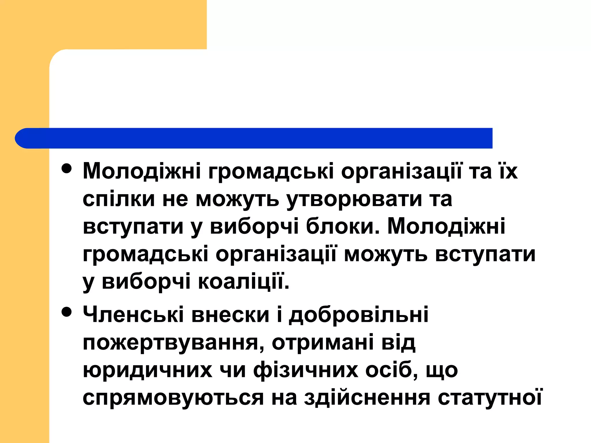  Молодіжні громадські організації та їх
спілки не можуть утворювати та
вступати у виборчі блоки. Молодіжні
громадські організації можуть вступати
у виборчі коаліції.
 Членські внески і добровільні
пожертвування, отримані від
юридичних чи фізичних осіб, що
спрямовуються на здійснення статутної
 