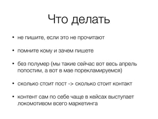 Что делать
• не пишите, если это не прочитают
• помните кому и зачем пишете
• без полумер (мы такие сейчас вот весь апрель
попостим, а вот в мае порекламируемся)
• cколько стоит пост -> сколько стоит контакт
• контент сам по себе чаще в кейсах выступает
локомотивом всего маркетинга
 