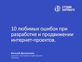 10 любимых ошибок при
разработке и продвижении
интернет-проектов.
Виталий Денисенков,
директор и со-основатель Студии Борового
www.db.by
 