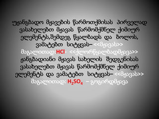 უჟანგბადო მჟავების წარმოთქმისას პირველად
ვასახელებთ მჟავას წარმომქმნელ ქიმიურ
ელემენტს,შემდეგ წყალბადს და ბოლოს,
ვამატებთ სიტყვას– <<მჟავას>>
მაგალითად:HCl- <<ქლორწყალბადმჟავა>>
ჟანგბადიანი მჟავას სახელის შედგენისას
ვასახელებთ მჟავას წარმომქმნელ ქიმიურ
ელემენტს და ვამატებთ სიტყვას– <<მჟავას>>
მაგალითად: H2SO4 – გოგირდმჟავა
 