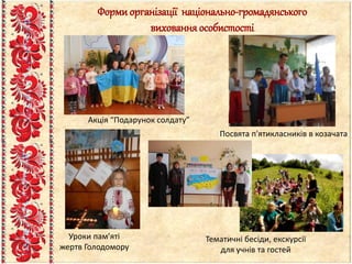 Форми організації національно-громадянського
вихованняособистості
Посвята п'ятикласників в козачата
Тематичні бесіди, екскурсії
для учнів та гостей
Акція “Подарунок солдату”
Уроки пам’яті
жертв Голодомору
 