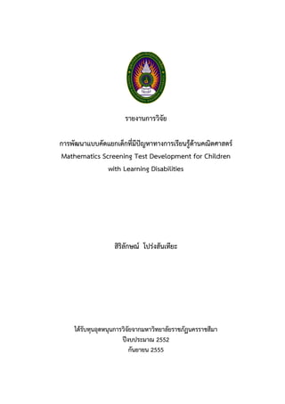 รายงานการวิจัย
การพัฒนาแบบคัดแยกเด็กที่มีปัญหาทางการเรียนรู้ด้านคณิตศาสตร์
Mathematics Screening Test Development for Children
with Learning Disabilities
สิริลักษณ์ โปร่งสันเทียะ
ได้รับทุนอุดหนุนการวิจัยจากมหาวิทยาลัยราชภัฏนครราชสีมา
ปีงบประมาณ 2552
กันยายน 2555
 