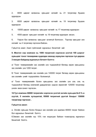 2. 8000 ширхэг халаасны хувьцааг нэгжийг нь 21 төгрөгөөр буцааж
худалдсан
3. 6000 ширхэг халаасны хувьцааг нэгжийг нь 19 төгрөгөөр буцааж
худалдсан
4. 10000 ширхэг халаасны хувьцааг нэгжийг нь 17 төгрөгөөр худалдсан
5. 4000 ширхэг хувьцааг нэгжийг нь 18 төгрөгөөр худалдаж авсан.
6. Үлдсэн бүх халаасны хувьцааг хүчингүй болгосон. Тэдгээр хувьцааг анх
нэгжийг нь 4 төгрөгөөр гаргасан байсан.
Гүйцэтгэх ажил: Ажил гүйлгээний журналын бичилтийг хий
9. Монгол сор компани нь 1000 төгрөгний нэрлэсэн үнэтэй 100 ширхэг
хувьцааг тоног төхөөрөмж худалдан авахад зориулан гаргасан тул дараах
3 нөхцөл байдалд журналын бичилт бэлтгэ:
а/ Тоног төхөөрөмжийн зах зээлийн үнэ тодорхойгүй бөгөөд харин хувьцааны
зах зээлийн үнэ 1200 төгрөг.
б/ Тоног төхөөрөмжийн зах зээлийн үнэ 140000 төгрөг бөгөөд харин хувьцааны
зах зээлийн үнийг тодорхойлох боломжгүй.
в/ Тоног төхөөрөмжийн болон хувьцааны зах зээлийн үнэ аль аль нь
тодорхойгүй бөгөөд компаний удирдлагаас үндсэн хөрөнгийг 125000 төгрөгөөр
үнэлж авах санал гаргасан.
10.Тул компани 60000 төгрөгийн нэрлэсэн үнэтэй энгийн хувьцаа ба 8 %-н
хүүтэй, 5 жилийн хугацаатай, 95000 төгрөгний дүнтэй бондыг 150000
төгрөгөөр гаргасан .
Гүйцэтгэх ажил:
а. Энгийн хувьцаа болон бондын зах зээлийн үнэ адилхан 80000 төгрөг байсан
бол журналын бичилтийг бэлтгэ.
б.Зөвхөн зах зээлийн хүү 10% гэж мэдэгдэж байсан тохиолдолд журналын
бичилтийг бэлтгэ.
 
