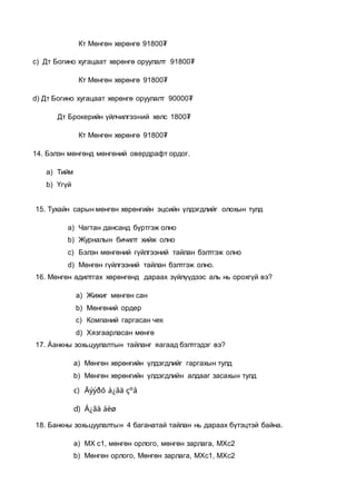 Кт Мөнгөн хөрөнгө 91800₮
c) Дт Богино хугацаат хөрөнгө оруулалт 91800₮
Кт Мөнгөн хөрөнгө 91800₮
d) Дт Богино хугацаат хөрөнгө оруулалт 90000₮
Дт Брокерийн үйлчилгээний хөлс 1800₮
Кт Мөнгөн хөрөнгө 91800₮
14. Бэлэн мөнгөнд мөнгөний овердрафт ордог.
a) Тийм
b) Үгүй
15. Тухайн сарын мөнгөн хөрөнгийн эцсийн үлдэгдлийг олохын тулд
a) Чагтан дансанд бүртгэж олно
b) Журналын бичилт хийж олно
c) Бэлэн мөнгөний гүйлгээний тайлан бэлтгэж олно
d) Мөнгөн гүйлгээний тайлан бэлтгэж олно.
16. Мөнгөн адилтгах хөрөнгөнд дараах зүйлүүдээс аль нь орохгүй вэ?
a) Жижиг мөнгөн сан
b) Мөнгөний ордер
c) Компаний гаргасан чек
d) Хязгаарласан мөнгө
17. Áанкны зохьцуулалтын тайланг яагаад бэлтгэдэг вэ?
a) Мөнгөн хөрөнгийн үлдэгдлийг гаргахын тулд
b) Мөнгөн хөрөнгийн үлдэгдлийн алдааг засахын тулд
c) Äýýðõ á¿ãä çºâ
d) Á¿ãä áèø
18. Банкны зохьцуулалтын 4 баганатай тайлан нь дараах бүтэцтэй байна.
a) МХ с1, мөнгөн орлого, мөнгөн зарлага, МХс2
b) Мөнгөн орлого, Мөнгөн зарлага, МХс1, МХс2
 
