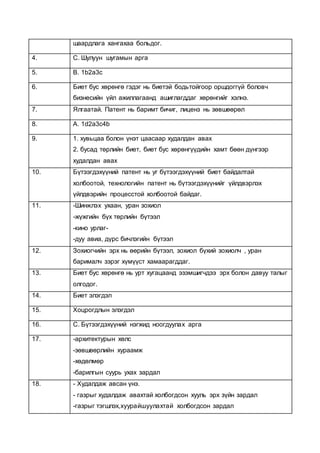 шаардлага хангахаа больдог.
4. С. Шулуун шугамын арга
5. B. 1b2a3c
6. Биет бус хөрөнгө гэдэг нь биетэй бодьтойгоор оршдоггүй боловч
бизнесийн үйл ажиллагаанд ашиглагддаг хөрөнгийг хэлнэ.
7. Ялгаатай. Патент нь баримт бичиг, лиценз нь зөвшөөрөл
8. A. 1d2a3c4b
9. 1. хувьцаа болон үнэт цаасаар худалдан авах
2. бусад төрлийн биет, биет бус хөрөнгүүдийн хамт бөөн дүнгээр
худалдан авах
10. Бүтээгдэхүүний патент нь уг бүтээгдэхүүний биет байдалтай
холбоотой, технологийн патент нь бүтээгдэхүүнийг үйлдвэрлэх
үйлдвэрийн процесстой холбоотой байдаг.
11. -Шинжлэх ухаан, уран зохиол
-жүжгийн бүх төрлийн бүтээл
-кино урлаг-
-дуу авиа, дүрс бичлэгийн бүтээл
12. Зохиогчийн эрх нь өөрийн бүтээл, зохиол бүхий зохиолч , уран
барималч зэрэг хүмүүст хамаарагддаг.
13. Биет бус хөрөнгө нь урт хугацаанд эзэмшигчдээ эрх болон давуу талыг
олгодог.
14. Биет элэгдэл
15. Хоцрогдлын элэгдэл
16. С. Бүтээгдэхүүний нэгжид ноогдуулах арга
17. -архитектурын хөлс
-зөвшөөрлийн хураамж
-хөдөлмөр
-барилгын суурь ухах зардал
18. - Худалдаж авсан үнэ.
- газрыг худалдаж авахтай холбогдсон хууль эрх зүйн зардал
-газрыг тэгшлэх,хуурайшуулахтай холбогдсон зардал
 