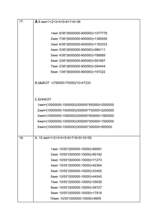 17. A 8 жил=1+2+3+4+5+6+7+8=36
1жил 8/36*(8000000-900000)=1577778
2жил 7/36*(8000000-900000)=1380556
3жил 6/36*(8000000-900000)=1183333
4жил 5/36*(8000000-900000)=986111
5жил 4/36*(8000000-900000)=788889
6жил 3/36*(8000000-900000)=591667
7жил 2/36*(8000000-900000)=394444
8жил 1/36*(8000000-900000)=197222
B.ШШАЭТ =(780000-70000)/15=47333
C.БННАЭТ
1жил=(10000000-1000000)/300000*850000=2550000
2жил=(10000000-1000000)/300000*750000=2250000
3жил=(10000000-1000000)/300000*600000=1800000
4жил=(10000000-1000000)/300000*500000=1500000
5жил=(10000000-1000000)/300000*300000=900000
18. A. 10 жил=1+2+3+4+5+6+7+8+9+10=55
1жил 10/55*(500000-10000)=89091
2жил 10/55*(500000-10000)=80182
3жил 10/55*(500000-10000)=71273
4жил 10/55*(500000-10000)=62364
5жил 10/55*(500000-10000)=53455
6жил 10/55*(500000-10000)=44545
7жил 10/55*(500000-10000)=35636
8жил 10/55*(500000-10000)=26727
9жил 10/55*(500000-10000)=17818
10жил 10/55*(500000-10000)=8909
 