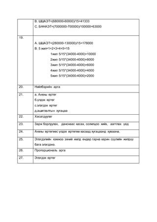 B. ШШАЭТ=(680000-60000)/15=41333
C. БННАЭТ=(7000000-700000)/100000=63000
19.
A. ШШАЭТ=(280000-130000)/15=178000
B. 5 жил=1+2+3+4+5=15
1жил 5/15*(34000-4000)=10000
2жил 5/15*(34000-4000)=8000
3жил 5/15*(34000-4000)=6000
4жил 5/15*(34000-4000)=4000
5жил 5/15*(34000-4000)=2000
20. Нийлбэрийн арга
21. а. Анхны өртөг
б.үлдэх өртөг
с.элэгдэх өртөг
д.ашиглалтын хугацаа
22. Хасагдуулаг
23. Зарж борлуулах, данснаас хасах, солилцоо хийх, аагтлах үед
24. Анхны өртөгөөс үлдэх өртөгөө хасаад хугацаанд хуваана.
25. Элэгдэлийн хэмжээ эхний жилд өндөр гарна харин сүүлийн жилрүү
бага элэгдэнэ.
26. Пропорциональ арга
27. Элэгдэх өртөг
 
