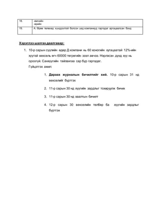 18. -өмчийн
-өрийн
19. А. Өрөө төлөхөд хүндрэлтэй болсон үед компаниуд гаргадаг аргацаалсан бонд
Хэрэглээ шалгах даалгавар:
1. 10-р сарын сүүлийн өдөр Д компани нь 60 хоногийн хугацаатай 12%-ийн
хүүтэй вексель өгч 60000 төгрөгийн зээл авчээ. Нэрлэсэн дүнд хүү нь
ороогүй. Санхүүгийн тайлангаа сар бүр гаргадаг.
Гүйцэтгэх ажил:
1. Дараах журналын бичилтийг хий. 10-р сарын 31 нд
векселийг бүртгэх
2. 11-р сарын 30 нд хүүгийн зардлыг тохируулж бичих
3. 11-р сарын 30 нд хаалтын бичилт
4. 12-р сарын 30 векселийн төлбөр ба хүүгийн зардлыг
бүртгэх
 
