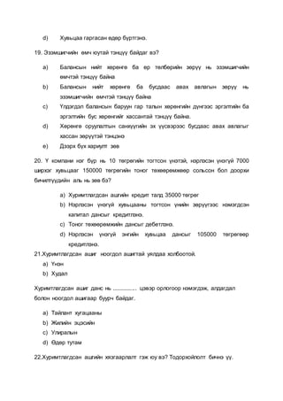 d) Хувьцаа гаргасан өдөр бүртгэнэ.
19. Эзэмшигчийн өмч юутай тэнцүү байдаг вэ?
a) Балансын нийт хөрөнгө ба өр төлбөрийн зөрүү нь эзэмшигчийн
өмчтэй тэнцүү байна
b) Балансын нийт хөрөнгө ба бусдаас авах авлагын зөрүү нь
эзэмшигчийн өмчтэй тэнцүү байна
c) Үлдэгдэл балансын баруун гар талын хөрөнгийн дүнгээс эргэлтийн ба
эргэлтийн бус хөрөнгийг хассантай тэнцүү байна.
d) Хөрөнгө оруулалтын санхүүгийн эх үүсвэрээс бусдаас авах авлагыг
хассан зөрүүтэй тэнцэнэ
e) Дээрх бүх хариулт зөв
20. Ү компани нэг бүр нь 10 төгрөгийн тогтсон үнэтэй, нэрлэсэн үнэгүй 7000
ширхэг хувьцааг 150000 төгрөгийн тоног төхөөрөмжөөр сольсон бол доорхи
бичилтүүдийн аль нь зөв бэ?
a) Хуримтлагдсан ашгийн кредит талд 35000 төгрөг
b) Нэрлэсэн үнэгүй хувьцааны тогтсон үнийн зөрүүгээс нэмэгдсэн
капитал дансыг кредитлэнэ.
c) Тоног төхөөрөмжийн дансыг дебетлэнэ.
d) Нэрлэсэн үнэгүй энгийн хувьцаа дансыг 105000 төгрөгөөр
кредитлэнэ.
21.Хуримтлагдсан ашиг ноогдол ашигтай уялдаа холбоотой.
a) Үнэн
b) Худал
Хуримтлагдсан ашиг данс нь ................ цэвэр орлогоор нэмэгдэж, алдагдал
болон ноогдол ашигаар буурч байдаг.
a) Тайлант хугацааны
b) Жилийн эцэсийн
c) Улиралын
d) Өдөр тутам
22.Хуримтлагдсан ашгийн хязгаарлалт гэж юу вэ? Тодорхойлолт бичнэ үү.
 