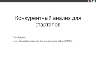 Конкурентный анализ для
стартапов
Олег Громов
к.э.н. Основатель сервиса для мониторинга сайтов SORGE.
 