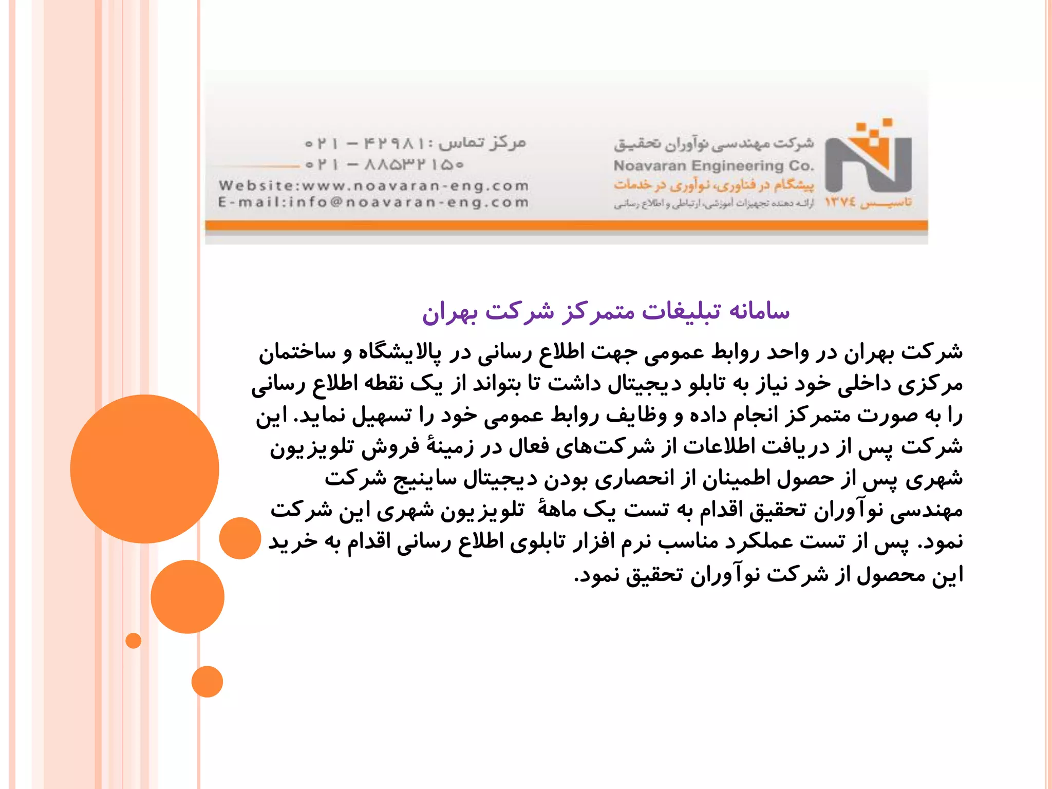 ‫بهران‬ ‫شرکت‬ ‫متمرکز‬ ‫تبلیغات‬ ‫سامانه‬
‫ساختمان‬ ‫و‬ ‫پاالیشگاه‬ ‫در‬ ‫رسانی‬ ‫اطالع‬ ‫جهت‬ ‫عمومی‬ ‫روابط‬ ‫واحد‬ ‫در‬ ‫بهران‬ ‫شرکت‬
‫رسانی‬ ‫اطالع‬ ‫نقطه‬ ‫یک‬ ‫از‬ ‫بتواند‬ ‫تا‬ ‫داشت‬ ‫دیجیتال‬ ‫تابلو‬ ‫به‬ ‫نیاز‬ ‫خود‬ ‫داخلی‬ ‫مرکزی‬
‫نماید‬ ‫تسهیل‬ ‫را‬ ‫خود‬ ‫عمومی‬ ‫روابط‬ ‫وظایف‬ ‫و‬ ‫داده‬ ‫انجام‬ ‫متمرکز‬ ‫صورت‬ ‫به‬ ‫را‬.‫این‬
‫تلویزیون‬ ‫فروش‬ ‫زمینۀ‬ ‫در‬ ‫فعال‬ ‫های‬‫شرکت‬ ‫از‬ ‫اطالعات‬ ‫دریافت‬ ‫از‬ ‫پس‬ ‫شرکت‬
‫شرکت‬ ‫ساینیج‬ ‫دیجیتال‬ ‫بودن‬ ‫انحصاری‬ ‫از‬ ‫اطمینان‬ ‫حصول‬ ‫از‬ ‫پس‬ ‫شهری‬
‫شرکت‬ ‫این‬ ‫شهری‬ ‫تلویزیون‬ ‫ماهۀ‬ ‫یک‬ ‫تست‬ ‫به‬ ‫اقدام‬ ‫تحقیق‬ ‫نوآوران‬ ‫مهندسی‬
‫نمود‬.‫خرید‬ ‫به‬ ‫اقدام‬ ‫رسانی‬ ‫اطالع‬ ‫تابلوی‬ ‫افزار‬ ‫نرم‬ ‫مناسب‬ ‫عملکرد‬ ‫تست‬ ‫از‬ ‫پس‬
‫نمود‬ ‫تحقیق‬ ‫نوآوران‬ ‫شرکت‬ ‫از‬ ‫محصول‬ ‫این‬.
 