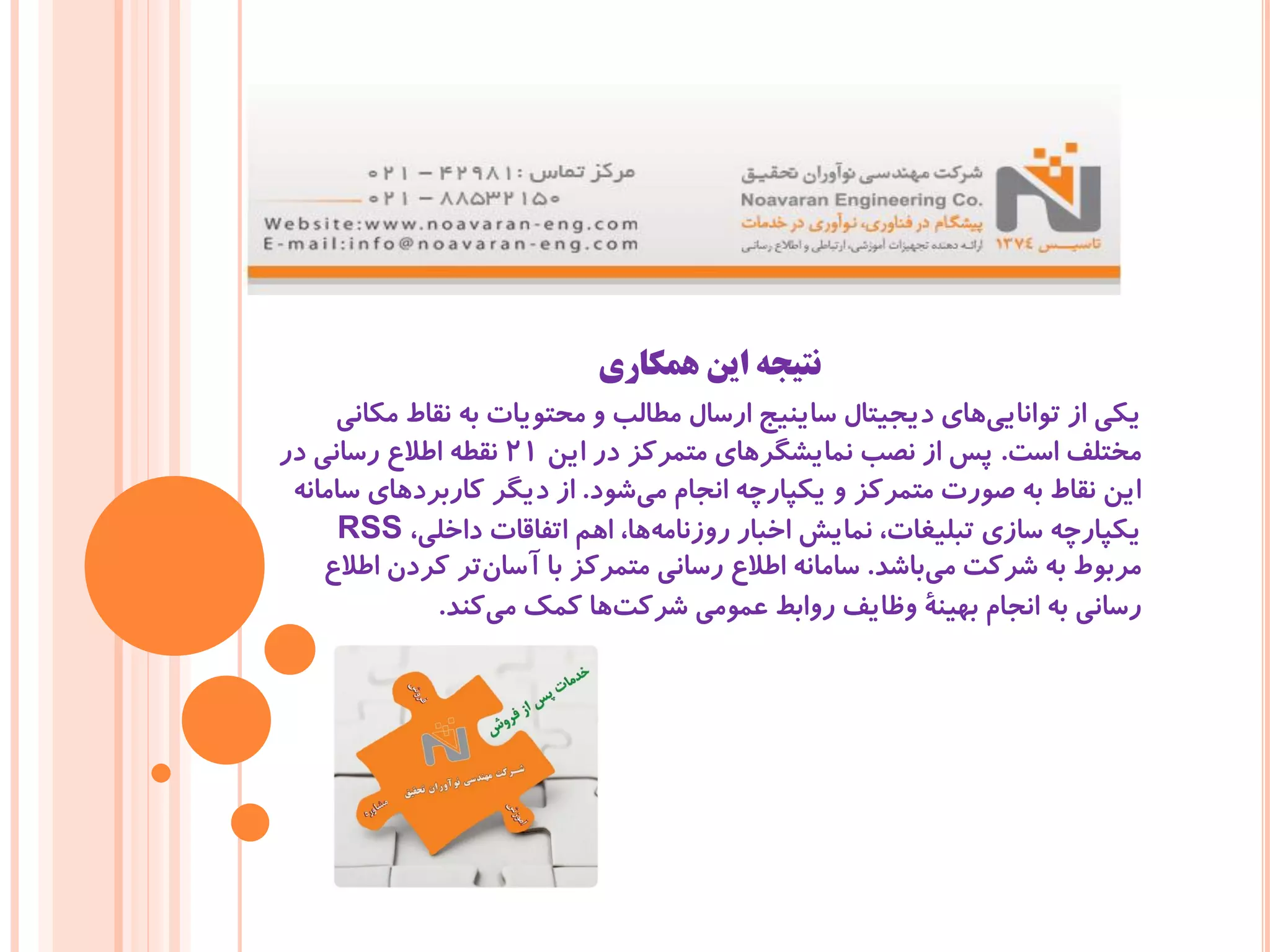 ‫همکاری‬ ‫این‬ ‫نتیجه‬
‫مکانی‬ ‫نقاط‬ ‫به‬ ‫محتویات‬ ‫و‬ ‫مطالب‬ ‫ارسال‬ ‫ساینیج‬ ‫دیجیتال‬ ‫های‬‫توانایی‬ ‫از‬ ‫یکی‬
‫است‬ ‫مختلف‬.‫این‬ ‫در‬ ‫متمرکز‬ ‫نمایشگرهای‬ ‫نصب‬ ‫از‬ ‫پس‬21‫در‬ ‫رسانی‬ ‫اطالع‬ ‫نقطه‬
‫شود‬‫می‬ ‫انجام‬ ‫یکپارچه‬ ‫و‬ ‫متمرکز‬ ‫صورت‬ ‫به‬ ‫نقاط‬ ‫این‬.‫سامانه‬ ‫کاربردهای‬ ‫دیگر‬ ‫از‬
،‫داخلی‬ ‫اتفاقات‬ ‫اهم‬ ،‫ها‬‫روزنامه‬ ‫اخبار‬ ‫نمایش‬ ،‫تبلیغات‬ ‫سازی‬ ‫یکپارچه‬RSS
‫باشد‬‫می‬ ‫شرکت‬ ‫به‬ ‫مربوط‬.‫اطالع‬ ‫کردن‬ ‫تر‬‫آسان‬ ‫با‬ ‫متمرکز‬ ‫رسانی‬ ‫اطالع‬ ‫سامانه‬
‫کند‬‫می‬ ‫کمک‬ ‫ها‬‫شرکت‬ ‫عمومی‬ ‫روابط‬ ‫وظایف‬ ‫بهینۀ‬ ‫انجام‬ ‫به‬ ‫رسانی‬.
 