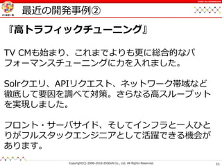 11Copyright(C) 2006-2016 ZIGExN Co., Ltd. All Rights Reserved.
OVER the DIMENSION
最近の開発事例②
『高トラフィックチューニング』
TV CMも始まり、これまでよりも更に総合的なパ
フォーマンスチューニングに力を入れました。
Solrクエリ、APIリクエスト、ネットワーク帯域など
徹底して要因を調べて対策。さらなる高スループット
を実現しました。
フロント・サーバサイド、そしてインフラと一人ひと
りがフルスタックエンジニアとして活躍できる機会が
あります。
 