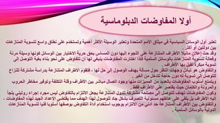 ‫الوسيلة‬ ‫وتعتبر‬ ‫المتحدة‬ ‫األمم‬ ‫ميثاق‬ ‫في‬ ‫السياسية‬ ‫الوسائل‬ ‫أول‬ ‫تعتبر‬‫لت‬ ‫واسع‬ ‫نطاق‬ ‫على‬ ‫وتستخدم‬ ‫أهمية‬ ‫األكثر‬‫المنازعات‬ ‫سوية‬
‫أكثر‬ ‫أو‬ ‫دولتين‬ ‫بين‬.
‫المسا‬ ‫دون‬ ‫إليها‬ ‫اللجوء‬ ‫على‬ ‫المتنازعة‬ ‫األطراف‬ ‫مانيال‬ ‫إعالن‬ ‫حث‬ ‫وقد‬‫م‬ ‫وسيلة‬ ‫كونها‬ ‫الوسائل‬ ‫بين‬ ‫االختيار‬ ‫حرية‬ ‫بحق‬ ‫س‬‫رنة‬
‫ي‬ ‫المفاوضات‬ ‫اختارت‬ ‫فإذا‬ ‫السلمية‬ ‫بالوسائل‬ ‫المنازعات‬ ‫لتسوية‬ ‫وفعالة‬‫ا‬ ‫بغية‬ ‫بناء‬ ‫نحو‬ ‫على‬ ‫تتفاوض‬ ‫أن‬ ‫لها‬ ‫نبغي‬‫إلى‬ ‫لتوصل‬
‫األطراف‬ ‫بها‬ ‫تقبل‬ ‫مبكرة‬ ‫تسوية‬.
، ‫لها‬ ‫حل‬ ‫إلى‬ ‫الوصول‬ ‫بهدف‬ ‫مسألة‬ ‫حول‬ ‫النظر‬ ‫وجهات‬ ‫تبادل‬ ‫هو‬ ‫والتفاوض‬‫للن‬ ‫مشتركة‬ ‫بدراسة‬ ‫المتنازعة‬ ‫األطراف‬ ‫فتقوم‬‫زاع‬
‫الغير‬ ‫من‬ ‫لتدخل‬ ‫حاجة‬ ‫دون‬ ‫له‬ ‫تسوية‬ ‫إلى‬ ‫للتوصل‬.
‫مباشر‬ ‫اتصال‬ ‫وجود‬ ‫منها‬ ‫المميزات‬ ‫من‬ ‫بالعديد‬ ‫المفاوضات‬ ‫أسلوب‬ ‫ويتمتع‬‫ا‬ ‫مخاطر‬ ‫وتوفير‬ ‫التكلفة‬ ‫وقلة‬ ‫األطراف‬ ‫بين‬‫لحروب‬
‫فقط‬ ‫األطراف‬ ‫على‬ ‫يقتصر‬ ‫حيث‬ ‫والكتمان‬ ‫والمرونة‬.
‫يجعل‬ ‫المتنازعة‬ ‫للدول‬ ‫مشتركة‬ ‫مصلحة‬ ‫إلى‬ ‫للتوصل‬ ‫تهدف‬ ‫المفاوضات‬ ‫وكون‬‫روت‬ ‫إجراء‬ ‫مجرد‬ ‫ليس‬ ‫بالتفاوض‬ ‫االلتزام‬‫يلجأ‬ ‫يني‬
‫ل‬ ‫للوصول‬ ‫جاد‬ ‫بشكل‬ ‫التصرف‬ ‫مسئولية‬ ‫عاتقهم‬ ‫على‬ ‫يلقي‬ ‫بل‬ ‫األطراف‬ ‫إليه‬‫ال‬ ‫لهذه‬ ‫الجيد‬ ‫اإلعداد‬ ‫يقتضي‬ ‫مما‬ ‫الهدف‬ ‫هذا‬، ‫مفاوضات‬
‫استخدام‬ ‫بوجوب‬ ‫االلتزام‬ ‫من‬ ‫أدني‬ ‫حد‬ ‫المتنازعة‬ ‫األطراف‬ ‫بين‬ ‫والتفاوض‬‫لتسوية‬ ‫فنيا‬ ‫أسلوبا‬ ‫بوصفها‬ ‫التفاوض‬ ‫أداة‬‫المنازعات‬
‫السلمية‬ ‫بالوسائل‬ ‫الدولية‬.
‫المفاوضات‬ ‫أوال‬‫الدبلوماسية‬
 