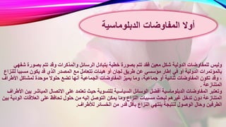 ‫الرسائ‬ ‫بتبادل‬ ‫خطية‬ ‫بصورة‬ ‫تتم‬ ‫فقد‬ ‫معين‬ ‫شكل‬ ‫الدولية‬ ‫للمفاوضات‬ ‫وليس‬‫بص‬ ‫تتم‬ ‫وقد‬ ‫والمذكرات‬ ‫ل‬‫شفهي‬ ‫ورة‬
‫تتعامل‬ ‫هيئات‬ ‫أو‬ ‫لجان‬ ‫طريق‬ ‫عن‬ ‫مؤسسي‬ ‫إطار‬ ‫في‬ ‫أو‬ ‫الدولية‬ ‫بالمؤتمرات‬‫مسبب‬ ‫يكون‬ ‫قد‬ ‫الذي‬ ‫المصدر‬ ‫مع‬‫للنزاع‬ ‫ا‬
‫الجماع‬ ‫المفاوضات‬ ‫يميز‬ ‫وما‬ ،‫جماعية‬ ‫أو‬ ‫ثنائية‬ ‫المفاوضات‬ ‫تكون‬ ‫وقد‬ ،‫ا‬ ‫لمشاكل‬ ‫موحدة‬ ‫حلوال‬ ‫تضع‬ ‫أنها‬ ‫ية‬‫ألطراف‬
‫المتنازعة‬.
‫ت‬ ‫حيث‬ ‫للتسوية‬ ‫السياسية‬ ‫الوسائل‬ ‫أفضل‬ ‫الدبلوماسية‬ ‫المفاوضات‬ ‫وتعتبر‬‫المب‬ ‫االتصال‬ ‫على‬ ‫عتمد‬‫األطراف‬ ‫بين‬ ‫اشر‬
‫إليه‬ ‫التوصل‬ ‫يمكن‬ ‫وما‬ ‫النزاع‬ ‫مسببات‬ ‫لبحث‬ ‫غيرهم‬ ‫تدخل‬ ‫دون‬ ‫المتنازعة‬‫ال‬ ‫العالقات‬ ‫على‬ ‫تحافظ‬ ‫حلول‬ ‫من‬‫بين‬ ‫ودية‬
‫لألط‬ ‫الخسائر‬ ‫من‬ ‫قدر‬ ‫بأقل‬ ‫النزاع‬ ‫ينتهي‬ ‫لنتيجة‬ ‫الوصول‬ ‫وحال‬ ‫الطرفين‬‫راف‬.
‫المفاوضات‬ ‫أوال‬‫الدبلوماسية‬
 