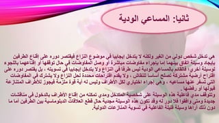 ‫النزاع‬ ‫موضوع‬ ‫في‬ ‫إيجابيا‬ ‫يتدخل‬ ‫ال‬ ‫ولكنه‬ ‫الغير‬ ‫من‬ ‫دولي‬ ‫شخص‬ ‫تدخل‬ ‫هي‬‫ال‬ ‫إقناع‬ ‫على‬ ‫دوره‬ ‫فيقتصر‬‫طرفين‬
‫المفا‬ ‫وصل‬ ‫أو‬ ‫مباشرة‬ ‫مفاوضات‬ ‫بإجراء‬ ‫إما‬ ‫بينهما‬ ‫اتفاق‬ ‫وسيلة‬ ‫بإيجاد‬‫إقناعهم‬ ‫أو‬ ‫توقفها‬ ‫حال‬ ‫في‬ ‫وضات‬‫باللجوء‬ ‫ا‬
‫يتدخ‬ ‫وال‬ ‫النزاع‬ ‫في‬ ‫طرفا‬ ‫ليس‬ ‫الودية‬ ‫بالمساعي‬ ‫فالقائم‬ ‫أخري؛‬ ‫لوسيلة‬‫ي‬ ‫بل‬ ، ‫تسويته‬ ‫في‬ ‫إيجابيا‬ ‫ل‬‫على‬ ‫دوره‬ ‫قتصر‬
‫محددة‬ ‫اقتراحات‬ ‫يقدم‬ ‫وال‬ ، ‫للنقاش‬ ‫أساسا‬ ‫تصلح‬ ‫مشتركة‬ ‫أرضية‬ ‫اقتراح‬‫الم‬ ‫في‬ ‫يشترك‬ ‫وال‬ ‫النزاع‬ ‫لحل‬‫فاوضات‬
‫أي‬ ‫له‬ ‫وليس‬ ‫األطراف‬ ‫لكل‬ ‫اختياري‬ ‫إجراء‬ ‫وهي‬ ، ‫مساعيه‬ ‫عنها‬ ‫تسفر‬ ‫التي‬‫المتن‬ ‫لألطراف‬ ‫فيجوز‬ ‫ملزمة‬ ‫قوة‬ ‫ة‬‫ازعة‬
‫رفضها‬ ‫أو‬ ‫قبولها‬.
‫إق‬ ‫من‬ ‫تمكنه‬ ‫ومدي‬ ‫المتدخل‬ ‫شخصية‬ ‫على‬ ‫الوسيلة‬ ‫هذه‬ ‫فاعلية‬ ‫مدي‬ ‫وتتوقف‬‫مناق‬ ‫في‬ ‫بالدخول‬ ‫األطراف‬ ‫ناع‬‫شات‬
‫قطع‬ ‫حال‬ ‫مجدية‬ ‫الوسيلة‬ ‫هذه‬ ‫تكون‬ ‫وقد‬ ‫له‬ ‫دور‬ ‫فال‬ ‫وافقوا‬ ‫ومتى‬ ‫جديدة‬‫الطرفي‬ ‫بين‬ ‫الدبلوماسية‬ ‫العالقات‬‫ما‬ ‫أما‬ ‫ن‬
‫الدولية‬ ‫المنازعات‬ ‫تسوية‬ ‫في‬ ‫الفاعلية‬ ‫قليلة‬ ‫وسيلة‬ ‫أراها‬ ‫ذلك‬ ‫دون‬.
‫ثانيا‬:‫المساعي‬‫الودية‬
 